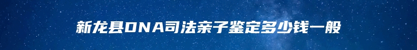 新龙县DNA司法亲子鉴定多少钱一般