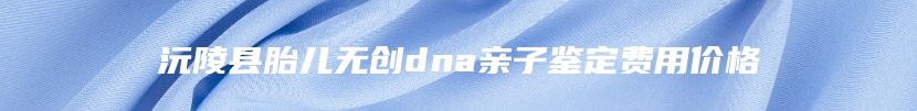 沅陵县胎儿无创dna亲子鉴定费用价格