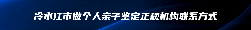 冷水江市做个人亲子鉴定正规机构联系方式