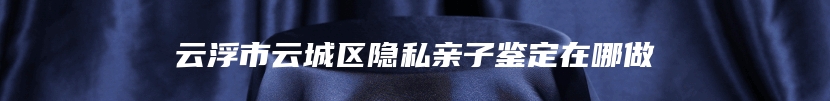 云浮市云城区隐私亲子鉴定在哪做