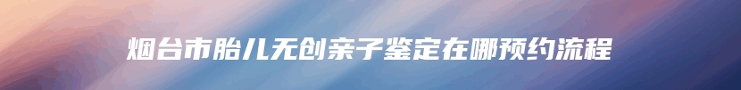 烟台市胎儿无创亲子鉴定在哪预约流程