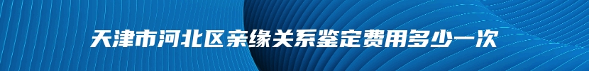 天津市河北区亲缘关系鉴定费用多少一次