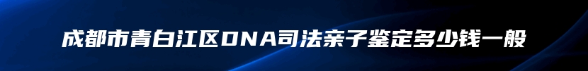 成都市青白江区DNA司法亲子鉴定多少钱一般