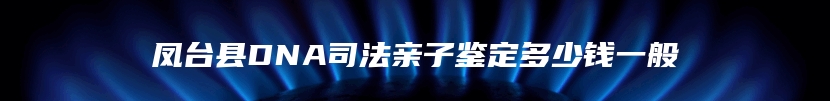 凤台县DNA司法亲子鉴定多少钱一般