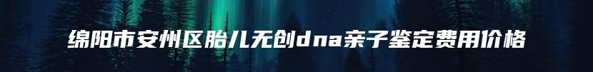 绵阳市安州区胎儿无创dna亲子鉴定费用价格