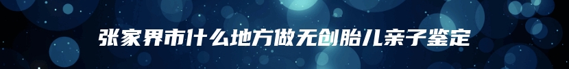 张家界市什么地方做无创胎儿亲子鉴定