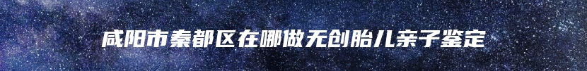 咸阳市秦都区在哪做无创胎儿亲子鉴定