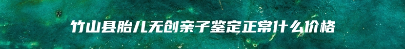 竹山县胎儿无创亲子鉴定正常什么价格