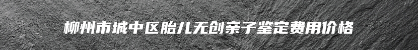 柳州市城中区胎儿无创亲子鉴定费用价格