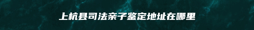 上杭县司法亲子鉴定地址在哪里