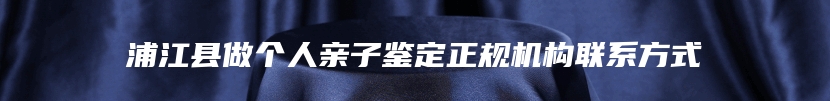 浦江县做个人亲子鉴定正规机构联系方式