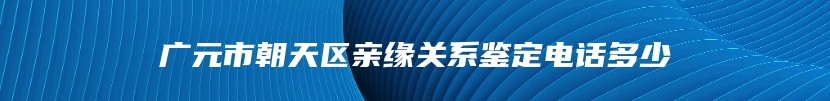 广元市朝天区亲缘关系鉴定电话多少