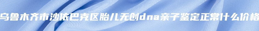 乌鲁木齐市沙依巴克区胎儿无创dna亲子鉴定正常什么价格