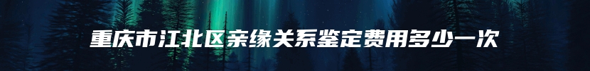 重庆市江北区亲缘关系鉴定费用多少一次