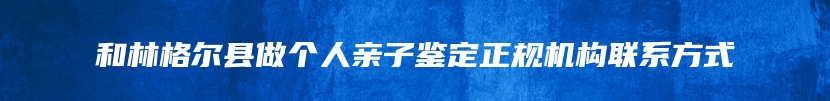 和林格尔县做个人亲子鉴定正规机构联系方式