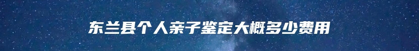 东兰县个人亲子鉴定大概多少费用