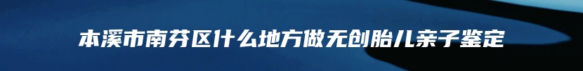 本溪市南芬区什么地方做无创胎儿亲子鉴定