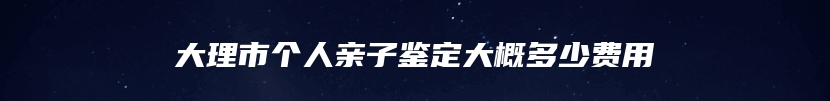 大理市个人亲子鉴定大概多少费用