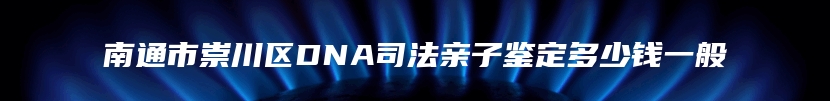南通市崇川区DNA司法亲子鉴定多少钱一般