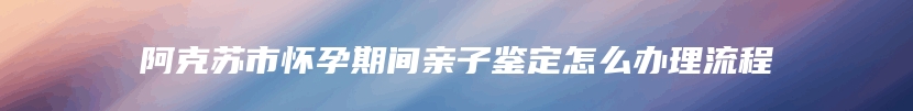 阿克苏市怀孕期间亲子鉴定怎么办理流程