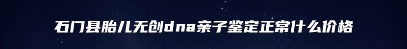 石门县胎儿无创dna亲子鉴定正常什么价格