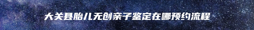 大关县胎儿无创亲子鉴定在哪预约流程