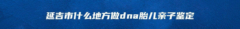 延吉市什么地方做dna胎儿亲子鉴定