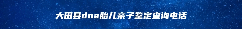 大田县dna胎儿亲子鉴定查询电话