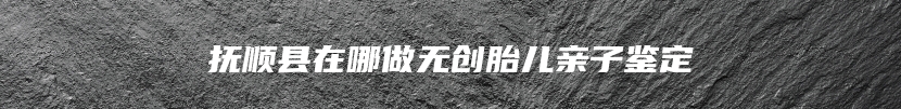 抚顺县在哪做无创胎儿亲子鉴定