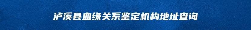 泸溪县血缘关系鉴定机构地址查询