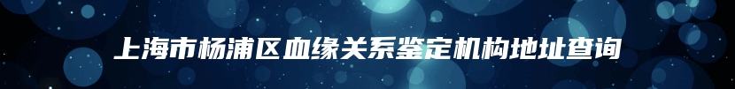 上海市杨浦区血缘关系鉴定机构地址查询