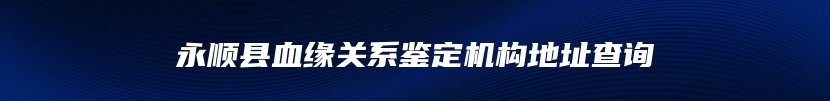 永顺县血缘关系鉴定机构地址查询