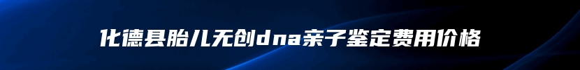 化德县胎儿无创dna亲子鉴定费用价格