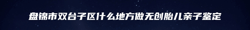 盘锦市双台子区什么地方做无创胎儿亲子鉴定