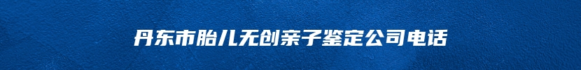 丹东市胎儿无创亲子鉴定公司电话