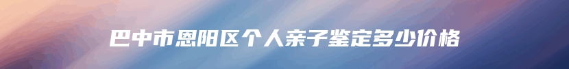 巴中市恩阳区个人亲子鉴定多少价格