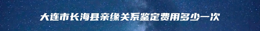 大连市长海县亲缘关系鉴定费用多少一次