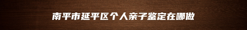 南平市延平区个人亲子鉴定在哪做