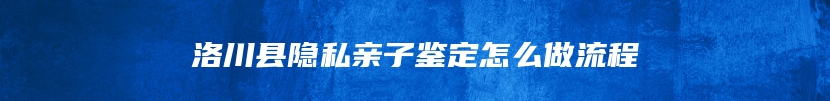 洛川县隐私亲子鉴定怎么做流程