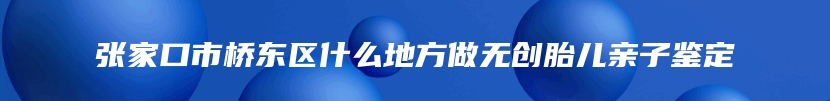 张家口市桥东区什么地方做无创胎儿亲子鉴定