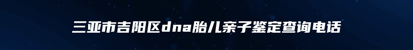 三亚市吉阳区dna胎儿亲子鉴定查询电话