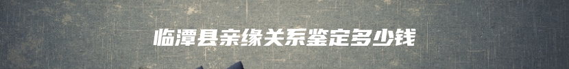 临潭县亲缘关系鉴定多少钱