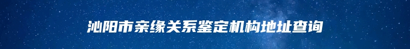 沁阳市亲缘关系鉴定机构地址查询