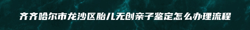 齐齐哈尔市龙沙区胎儿无创亲子鉴定怎么办理流程