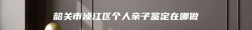 韶关市浈江区个人亲子鉴定在哪做