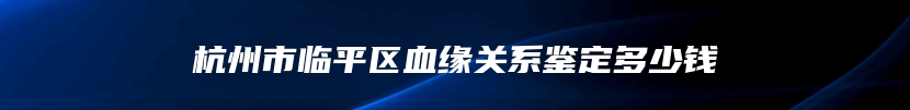 杭州市临平区血缘关系鉴定多少钱