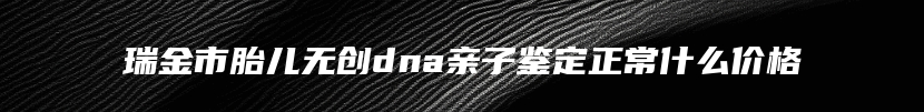 瑞金市胎儿无创dna亲子鉴定正常什么价格