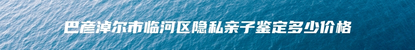巴彦淖尔市临河区隐私亲子鉴定多少价格