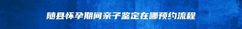 随县怀孕期间亲子鉴定在哪预约流程