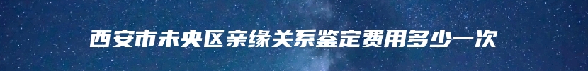 西安市未央区亲缘关系鉴定费用多少一次